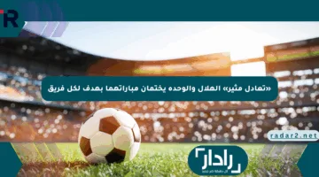 «تعادل مثير» الهلال والوحدة يختمان مباراتهما بهدف لكل فريق